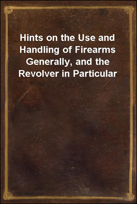 Hints on the Use and Handling of Firearms Generally, and the Revolver in Particular