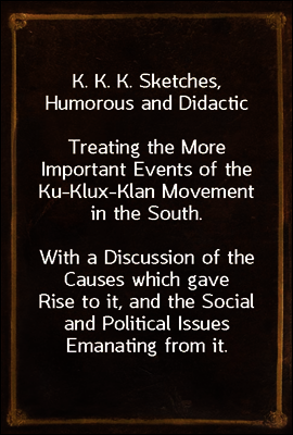 K. K. K. Sketches, Humorous and Didactic
Treating the More Important Events of the Ku-Klux-Klan Movement in the South.
With a Discussion of the Causes which gave Rise to it, and the Social and Polit