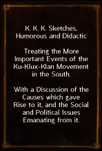 K. K. K. Sketches, Humorous and Didactic
Treating the More Important Events of the Ku-Klux-Klan Movement in the South.
With a Discussion of the Causes which gave Rise to it, and the Social and Polit