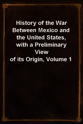 History of the War Between Mexico and the United States, with a Preliminary View of its Origin, Volume 1