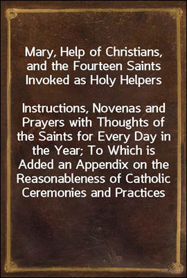 Mary, Help of Christians, and the Fourteen Saints Invoked as Holy Helpers
Instructions, Novenas and Prayers with Thoughts of the Saints for Every Day in the Year; To Which is Added an Appendix on the