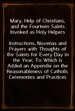 Mary, Help of Christians, and the Fourteen Saints Invoked as Holy Helpers
Instructions, Novenas and Prayers with Thoughts of the Saints for Every Day in the Year; To Which is Added an Appendix on the