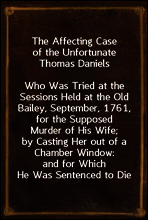 The Affecting Case of the Unfortunate Thomas Daniels
Who Was Tried at the Sessions Held at the Old Bailey, September, 1761, for the Supposed Murder of His Wife; by Casting Her out of a Chamber Window