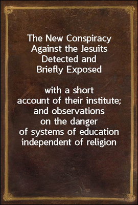 The New Conspiracy Against the Jesuits Detected and Briefly Exposed
with a short account of their institute; and observations on the danger of systems of education independent of religion