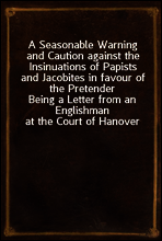 A Seasonable Warning and Caution against the Insinuations of Papists and Jacobites in favour of the Pretender
Being a Letter from an Englishman at the Court of Hanover