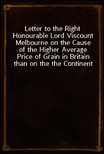 Letter to the Right Honourable Lord Viscount Melbourne on the Cause of the Higher Average Price of Grain in Britain than on the the Continent