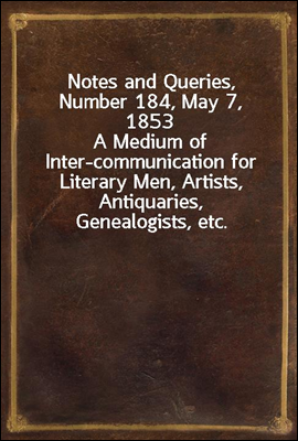 Notes and Queries, Number 184, May 7, 1853
A Medium of Inter-communication for Literary Men, Artists, Antiquaries, Genealogists, etc.