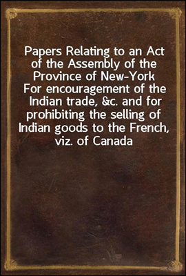 Papers Relating to an Act of the Assembly of the Province of New-York
For encouragement of the Indian trade, &c. and for prohibiting the selling of Indian goods to the French, viz. of Canada