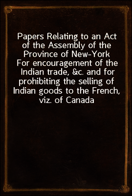 Papers Relating to an Act of the Assembly of the Province of New-York
For encouragement of the Indian trade, &c. and for prohibiting the selling of Indian goods to the French, viz. of Canada