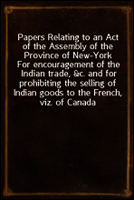 Papers Relating to an Act of the Assembly of the Province of New-York
For encouragement of the Indian trade, &c. and for prohibiting the selling of Indian goods to the French, viz. of Canada