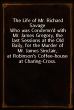 The Life of Mr. Richard Savage
Who was Condemn`d with Mr. James Gregory, the last Sessions at the Old Baily, for the Murder of Mr. James Sinclair, at Robinson`s Coffee-house at Charing-Cross.