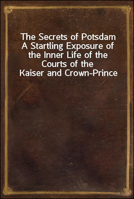 The Secrets of Potsdam
A Startling Exposure of the Inner Life of the Courts of the Kaiser and Crown-Prince
