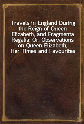 Travels in England During the Reign of Queen Elizabeth, and Fragmenta Regalia; Or, Observations on Queen Elizabeth, Her Times and Favourites