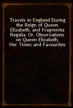 Travels in England During the Reign of Queen Elizabeth, and Fragmenta Regalia; Or, Observations on Queen Elizabeth, Her Times and Favourites
