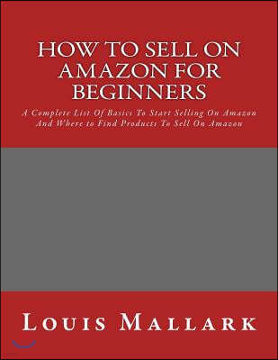 How to Sell on Amazon for Beginners: A Complete List Of Basics To Start Selling On Amazon And Where to Find Products To Sell On Amazon