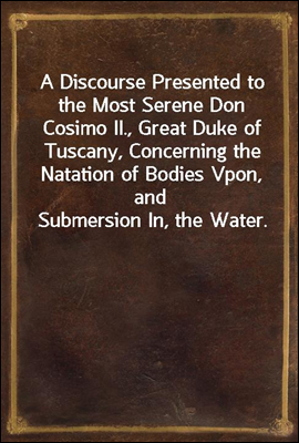 A Discourse Presented to the Most Serene Don Cosimo II., Great Duke of Tuscany, Concerning the Natation of Bodies Vpon, and Submersion In, the Water.