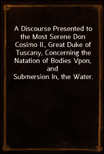 A Discourse Presented to the Most Serene Don Cosimo II., Great Duke of Tuscany, Concerning the Natation of Bodies Vpon, and Submersion In, the Water.
