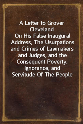 A Letter to Grover Cleveland
On His False Inaugural Address, The Usurpations and Crimes of Lawmakers and Judges, and the Consequent Poverty, Ignorance, and Servitude Of The People