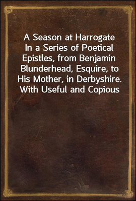 A Season at Harrogate
In a Series of Poetical Epistles, from Benjamin Blunderhead, Esquire, to His Mother, in Derbyshire. With Useful and Copious Notes, Descriptive of the Objects Most Worthy of Atte