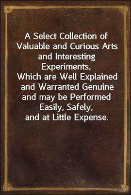 A Select Collection of Valuable and Curious Arts and Interesting Experiments,
Which are Well Explained and Warranted Genuine and may be Performed Easily, Safely, and at Little Expense.