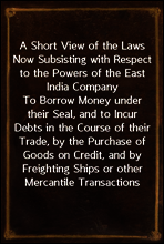 A Short View of the Laws Now Subsisting with Respect to the Powers of the East India Company
To Borrow Money under their Seal, and to Incur Debts in the Course of their Trade, by the Purchase of Good