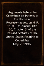 Arguments before the Committee on Patents of the House of Representatives, on H. R. 11943, to Amend Title 60, Chapter 3, of the Revised Statutes of the United States Relating to Copyrights
May 2, 1906