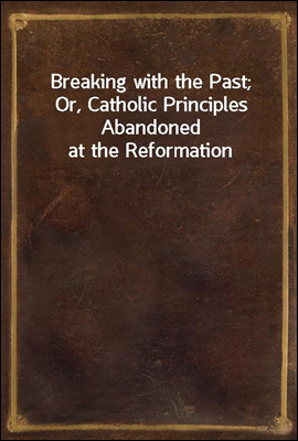 Breaking with the Past; Or, Catholic Principles Abandoned at the Reformation
