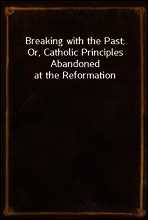 Breaking with the Past; Or, Catholic Principles Abandoned at the Reformation