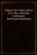 Popery! As it Was and as it Is. Also, Auricular Confession; And Popish Nunneries