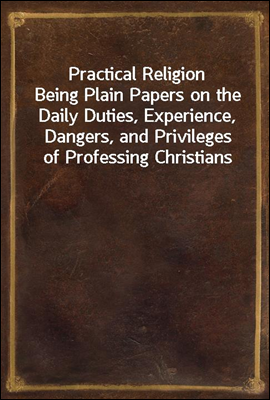 Practical Religion
Being Plain Papers on the Daily Duties, Experience, Dangers, and Privileges of Professing Christians