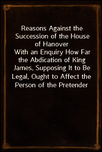 Reasons Against the Succession of the House of Hanover
With an Enquiry How Far the Abdication of King James, Supposing It to Be Legal, Ought to Affect the Person of the Pretender