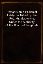 Remarks on a Pamphlet Lately published by the Rev. Mr. Maskelyne, Under the Authority of the Board of Longitude