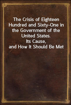 The Crisis of Eighteen Hundred and Sixty-One in the Government of the United States.
Its Cause, and How It Should Be Met