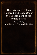 The Crisis of Eighteen Hundred and Sixty-One in the Government of the United States.
Its Cause, and How It Should Be Met