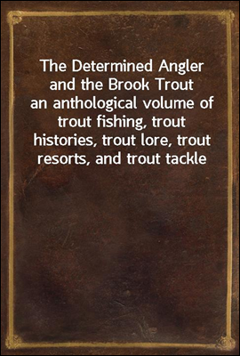 The Determined Angler and the Brook Trout
an anthological volume of trout fishing, trout histories, trout lore, trout resorts, and trout tackle