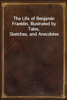 The Life of Benjamin Franklin, Illustrated by Tales, Sketches, and Anecdotes