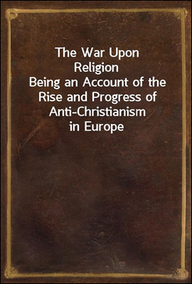 The War Upon Religion
Being an Account of the Rise and Progress of Anti-Christianism in Europe