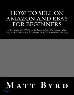 How To Sell On Amazon And Ebay For Beginners: A Complete List Of Basics To Start Selling On Amazon And eBay And Where to Find Products To Sell On Amaz