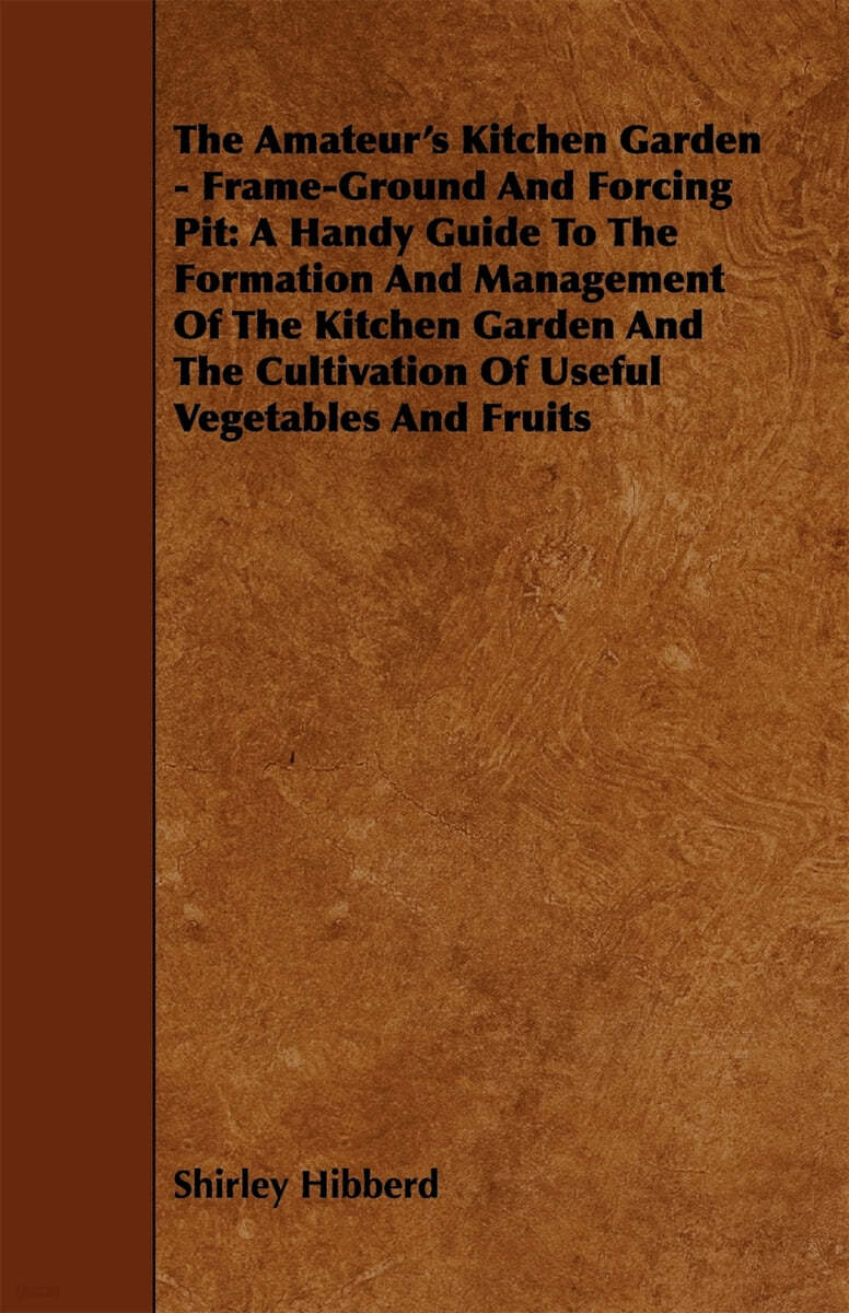 The Amateur's Kitchen Garden - Frame-Ground and Forcing Pit: A Handy Guide to the Formation and Management of the Kitchen Garden and the Cultivation O