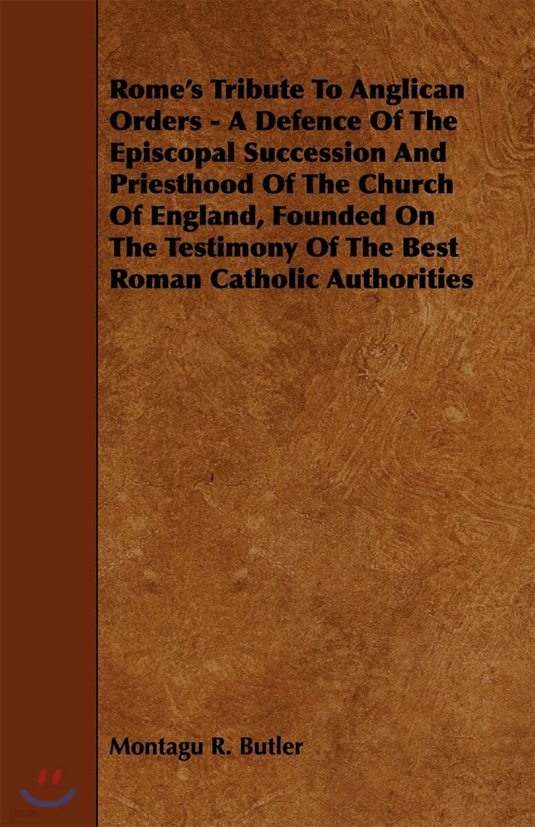 Rome&#39;s Tribute to Anglican Orders - A Defence of the Episcopal Succession and Priesthood of the Church of England, Founded on the Testimony of the Bes