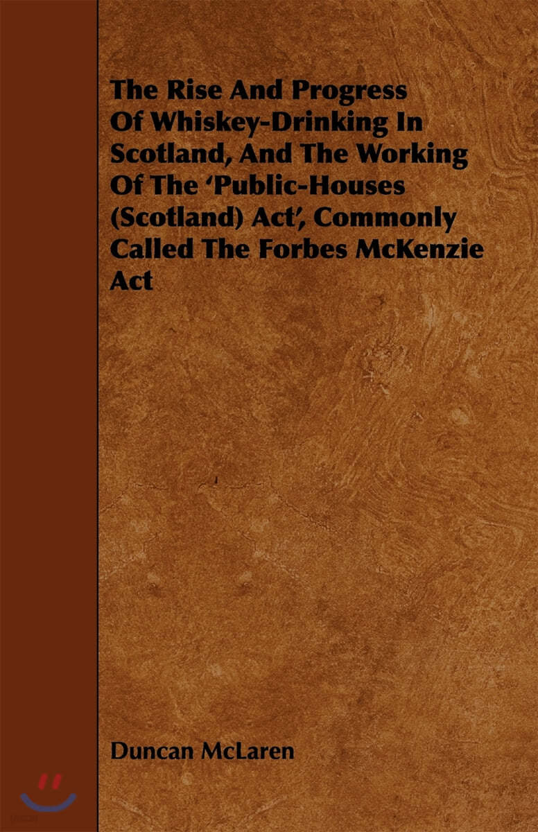 The Rise and Progress of Whiskey-Drinking in Scotland, and the Working of the &#39;Public-Houses (Scotland) ACT&#39;, Commonly Called the Forbes McKenzie ACT