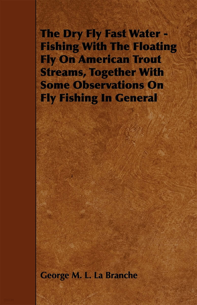 The Dry Fly Fast Water - Fishing with the Floating Fly on American Trout Streams, Together with Some Observations on Fly Fishing in General