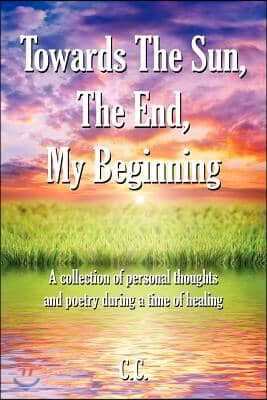 Towards the Sun, the End, My Beginning: A Collection of Personal Thoughts and Poetry During a Time of Healing