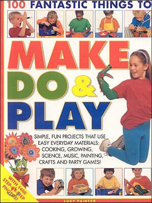 100 Fantastic Things to Make, Do & Play: Simple, Fun Projects That Use Easy Everyday Materials: Cooking, Growing, Science, Music, Painting, Crafts and