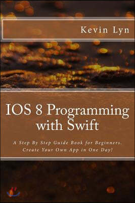 IOS 8 Programming with Swift: A Step By Step Guide Book for Beginners. Create Your Own App in One Day!