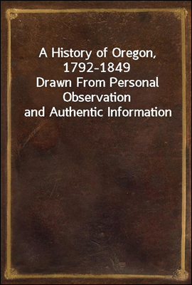 A History of Oregon, 1792-1849
Drawn From Personal Observation and Authentic Information