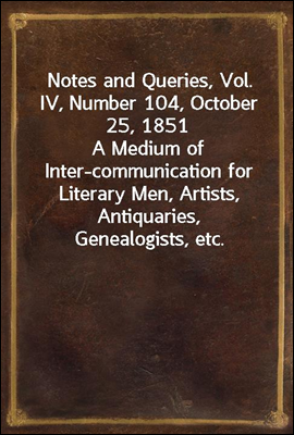 Notes and Queries, Vol. IV, Number 104, October 25, 1851
A Medium of Inter-communication for Literary Men, Artists, Antiquaries, Genealogists, etc.