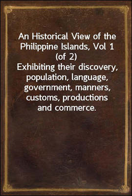 An Historical View of the Philippine Islands, Vol 1 (of 2)
Exhibiting their discovery, population, language, government, manners, customs, productions and commerce.