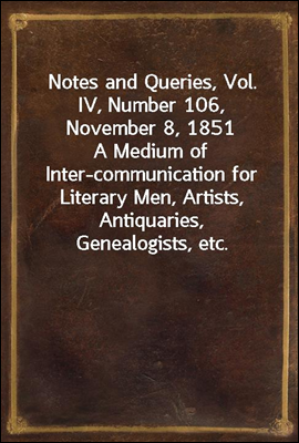 Notes and Queries, Vol. IV, Number 106, November 8, 1851
A Medium of Inter-communication for Literary Men, Artists, Antiquaries, Genealogists, etc.