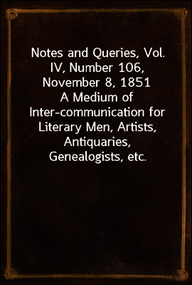 Notes and Queries, Vol. IV, Number 106, November 8, 1851
A Medium of Inter-communication for Literary Men, Artists, Antiquaries, Genealogists, etc.